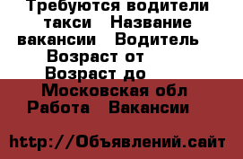 Требуются водители такси › Название вакансии ­ Водитель  › Возраст от ­ 30 › Возраст до ­ 65 - Московская обл. Работа » Вакансии   